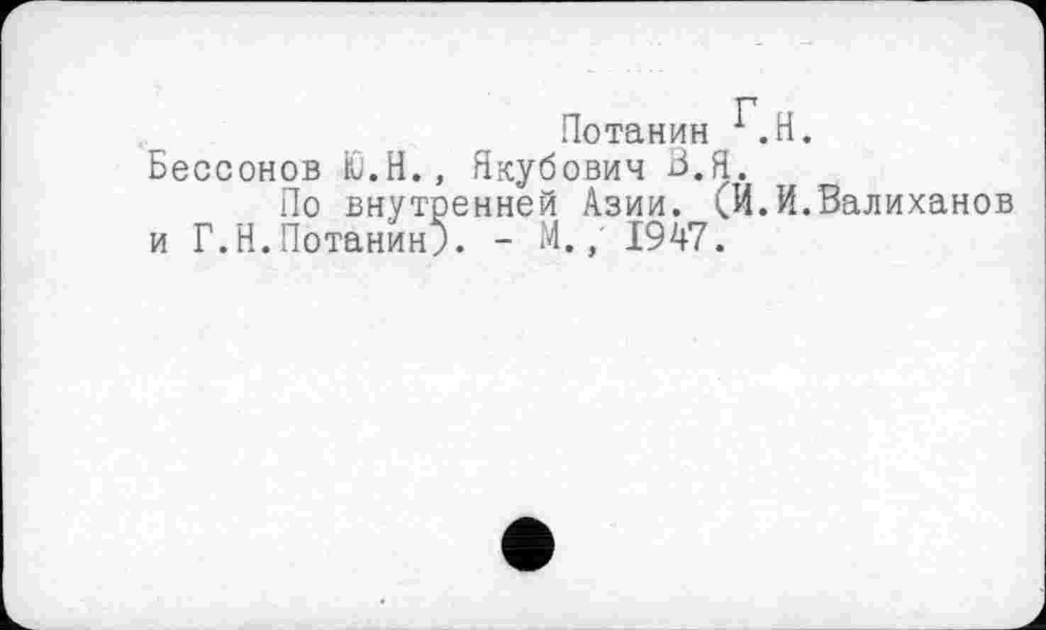 ﻿P Потанин 1.H.
Бессонов Ю.Н., Якубович В.Я.
По внутренней Азии. (И.И.Валиханов и Г.Н.Потанин;. - М.; 1947.